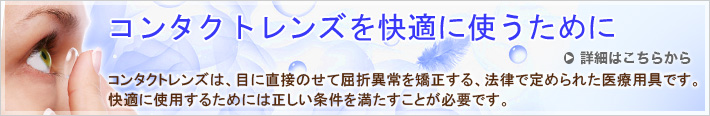 コンタクトレンズは、目に直接のせて屈折異常を矯正する、法律で定められた医療用具です。快適に使用するためには正しい条件を満たすことが必要です。